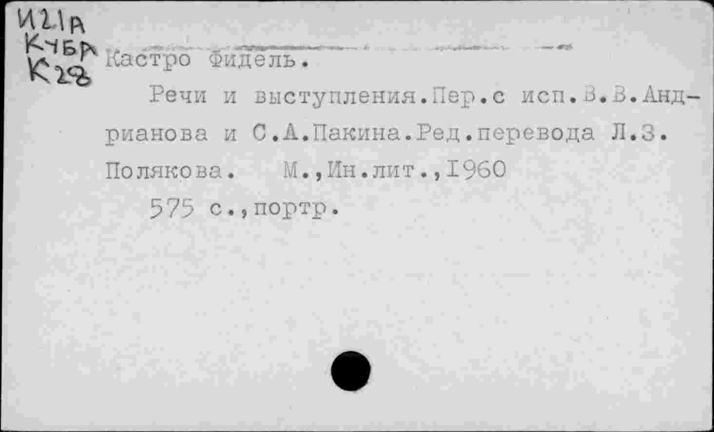 ﻿Кастро Фидель'.
Речи и выступления.Пер.с исп.В.В.Андрианова и С.А.Пакина.Ред.перевода Л.З. Полякова.	ГЛ., Ин. лит., 1960
575 с.,портр.